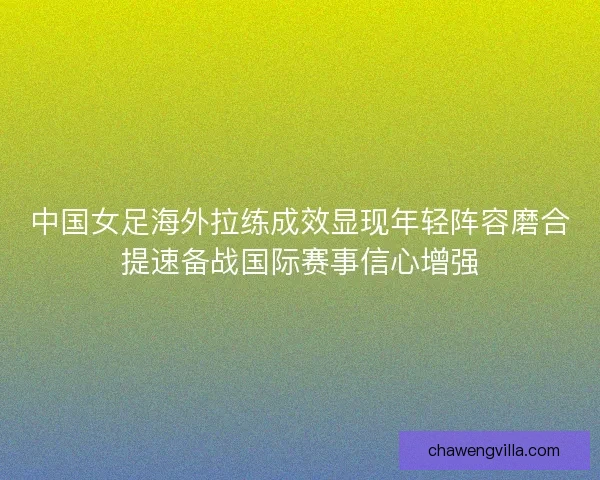 中国女足海外拉练成效显现年轻阵容磨合提速备战国际赛事信心增强