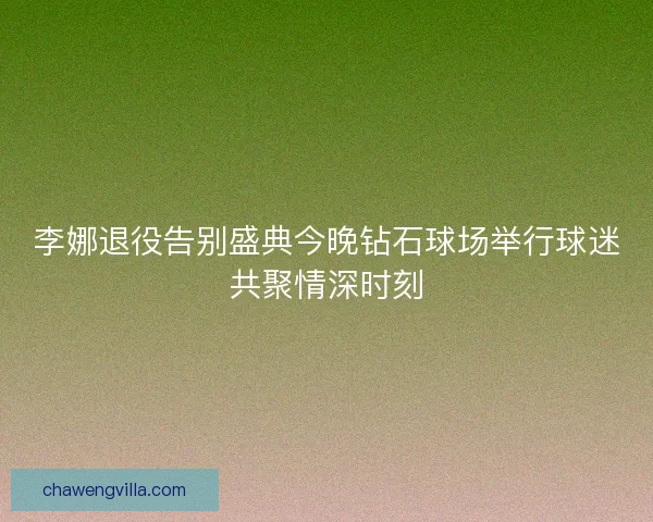 李娜退役告别盛典今晚钻石球场举行球迷共聚情深时刻