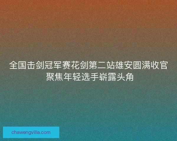 全国击剑冠军赛花剑第二站雄安圆满收官 聚焦年轻选手崭露头角